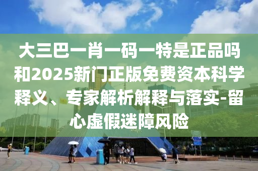 大三巴一肖一码一特是正品吗和2025新门正版免费资本科学释义、专家解析解释与落实-留心虚假迷障风险