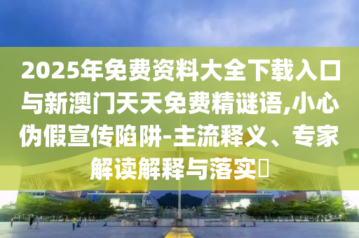 2025年免费资料大全下载入口与新澳门天天免费精谜语,小心伪假宣传陷阱-主流释义、专家解读解释与落实​