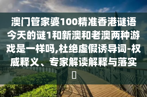 澳门管家婆100精准香港谜语今天的谜1和新澳和老澳两种游戏是一样吗,杜绝虚假诱导词-权威释义、专家解读解释与落实​