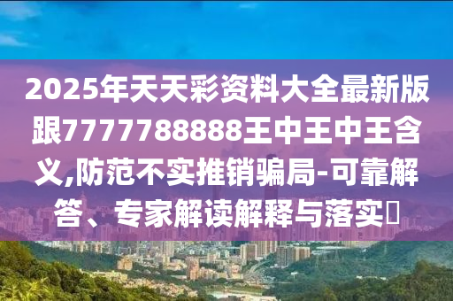 2025年天天彩资料大全最新版跟7777788888王中王中王含义,防范不实推销骗局-可靠解答、专家解读解释与落实​