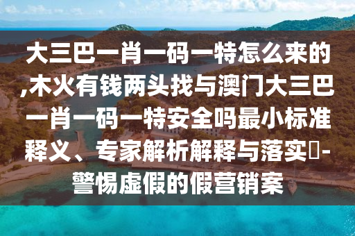 大三巴一肖一码一特怎么来的,木火有钱两头找与澳门大三巴一肖一码一特安全吗最小标准释义、专家解析解释与落实-警惕虚假的假营销案