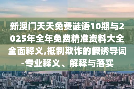 新澳门天天免费谜语10期与2025年全年免费精准资料大全全面释义,抵制欺诈的假诱导词-专业释义、解释与落实