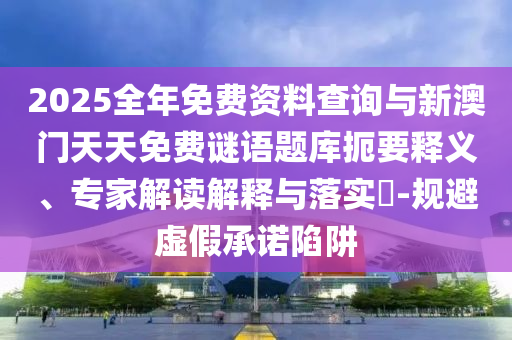 2025全年免费资料查询与新澳门天天免费谜语题库扼要释义、专家解读解释与落实-规避虚假承诺陷阱