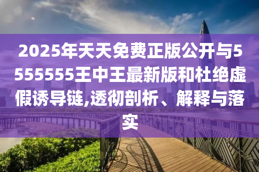2025年天天免费正版公开与5555555王中王最新版和杜绝虚假诱导链,透彻剖析、解释与落实