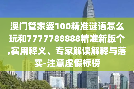 澳门管家婆100精准谜语怎么玩和7777788888精准新版个,实用释义、专家解读解释与落实-注意虚假标榜