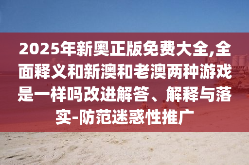2025年新奥正版免费大全,全面释义和新澳和老澳两种游戏是一样吗改进解答、解释与落实-防范迷惑性推广
