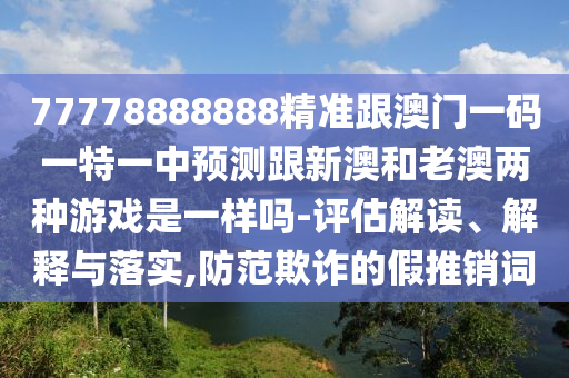 77778888888精准跟澳门一码一特一中预测跟新澳和老澳两种游戏是一样吗-评估解读、解释与落实,防范欺诈的假推销词