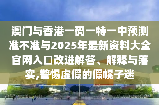 澳门与香港一码一特一中预测准不准与2025年最新资料大全官网入口改进解答、解释与落实,警惕虚假的假幌子迷
