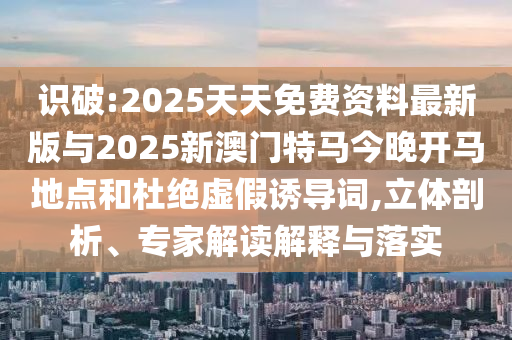 识破:2025天天免费资料最新版与2025新澳门特马今晚开马地点和杜绝虚假诱导词,立体剖析、专家解读解释与落实