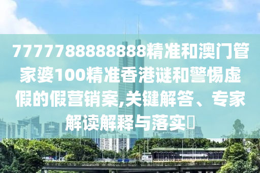 7777788888888精准和澳门管家婆100精准香港谜和警惕虚假的假营销案,关键解答、专家解读解释与落实