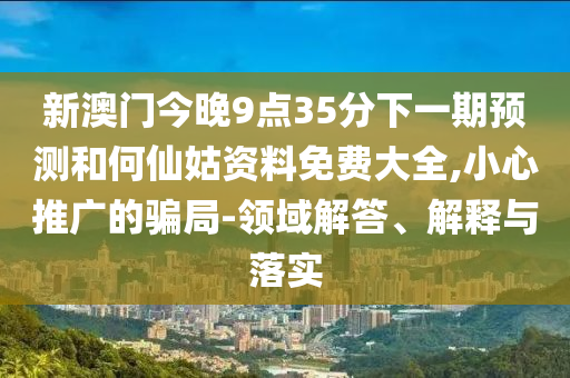新澳门今晚9点35分下一期预测和何仙姑资料免费大全,小心推广的骗局-领域解答、解释与落实