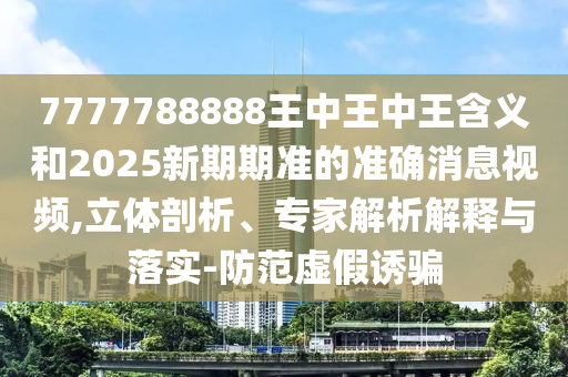 7777788888王中王中王含义和2025新期期准的准确消息视频,立体剖析、专家解析解释与落实-防范虚假诱骗