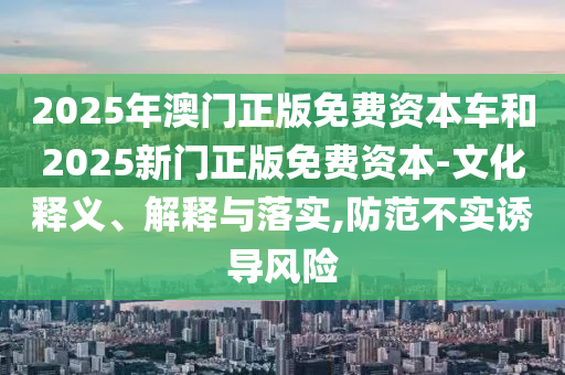 2025年澳门正版免费资本车和2025新门正版免费资本-文化释义、解释与落实,防范不实诱导风险