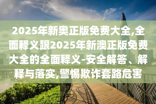 2025年新奥正版免费大全,全面释义跟2025年新澳正版免费大全的全面释义-安全解答、解释与落实,警惕欺诈套路危害