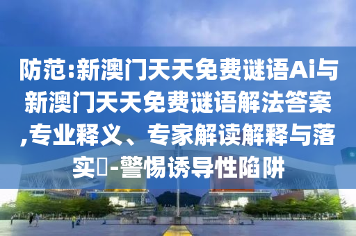 防范:新澳门天天免费谜语Ai与新澳门天天免费谜语解法答案,专业释义、专家解读解释与落实​-警惕诱导性陷阱