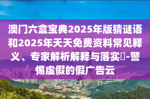 澳门六盒宝典2025年版猜谜语和2025年天天免费资料常见释义、专家解析解释与落实​-警惕虚假的假广告云