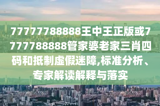 77777788888王中王正版或7777788888管家婆老家三肖四码和抵制虚假迷障,标准分析、专家解读解释与落实