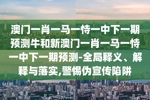 澳门一肖一马一恃一中下一期预测牛和新澳门一肖一马一恃一中下一期预测-全局释义、解释与落实,警惕伪宣传陷阱