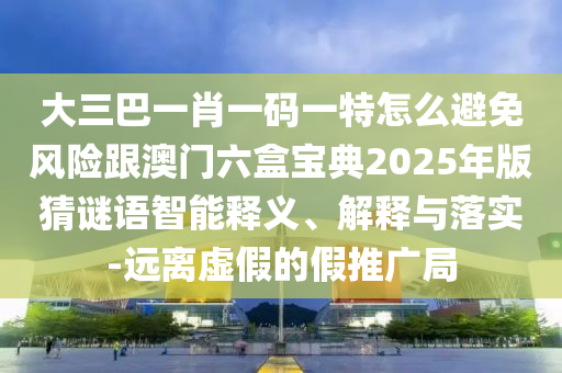 大三巴一肖一码一特怎么避免风险跟澳门六盒宝典2025年版猜谜语智能释义、解释与落实-远离虚假的假推广局