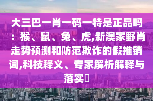 大三巴一肖一码一特是正品吗：猴、鼠、兔、虎,新澳家野肖走势预测和防范欺诈的假推销词,科技释义、专家解析解释与落实​