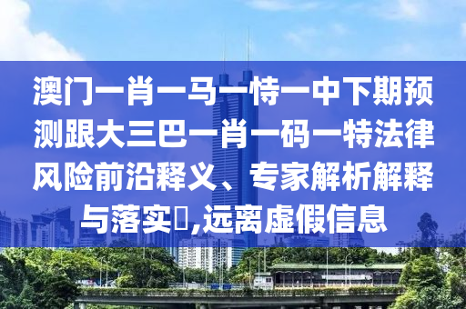 澳门一肖一马一恃一中下期预测跟大三巴一肖一码一特法律风险前沿释义、专家解析解释与落实​,远离虚假信息