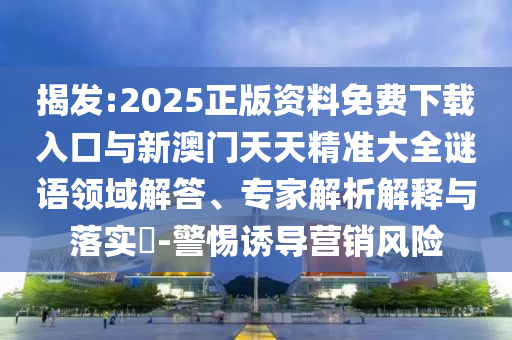 揭发:2025正版资料免费下载入口与新澳门天天精准大全谜语领域解答、专家解析解释与落实​-警惕诱导营销风险