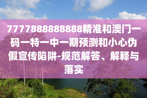 7777888888888精准和澳门一码一特一中一期预测和小心伪假宣传陷阱-规范解答、解释与落实