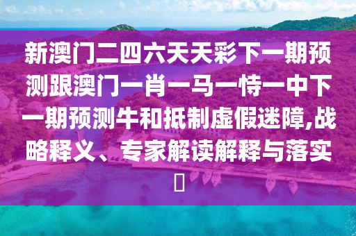 新澳门二四六天天彩下一期预测跟澳门一肖一马一恃一中下一期预测牛和抵制虚假迷障,战略释义、专家解读解释与落实