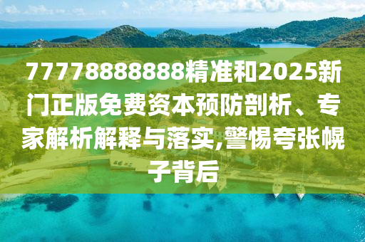 77778888888精准和2025新门正版免费资本预防剖析、专家解析解释与落实,警惕夸张幌子背后