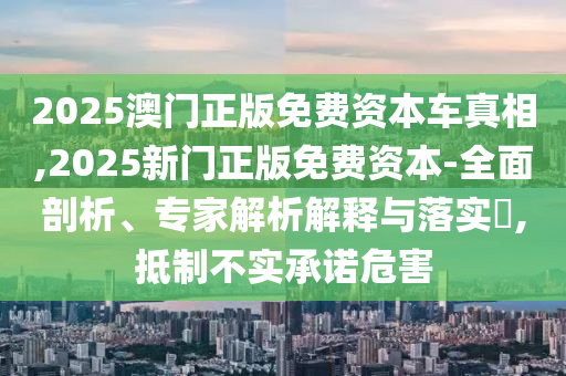 2025澳门正版免费资本车真相,2025新门正版免费资本-全面剖析、专家解析解释与落实,抵制不实承诺危害