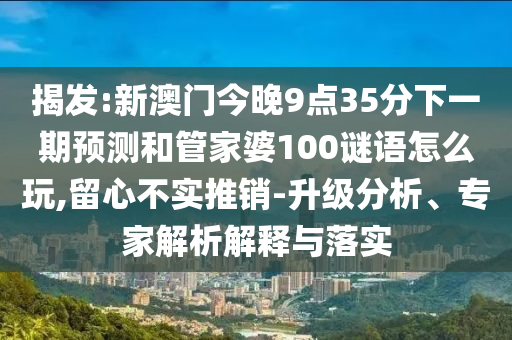 揭发:新澳门今晚9点35分下一期预测和管家婆100谜语怎么玩,留心不实推销-升级分析、专家解析解释与落实