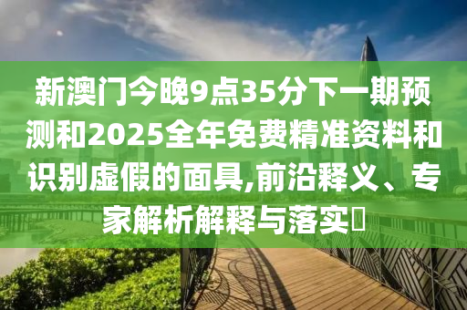 新澳门今晚9点35分下一期预测和2025全年免费精准资料和识别虚假的面具,前沿释义、专家解析解释与落实​