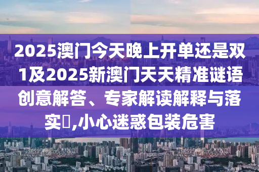 2025澳门今天晚上开单还是双1及2025新澳门天天精准谜语创意解答、专家解读解释与落实​,小心迷惑包装危害