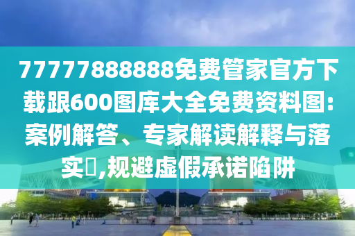 77777888888免费管家官方下载跟600图库大全免费资料图:案例解答、专家解读解释与落实​,规避虚假承诺陷阱
