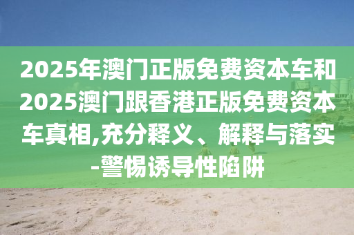2025年澳门正版免费资本车和2025澳门跟香港正版免费资本车真相,充分释义、解释与落实-警惕诱导性陷阱