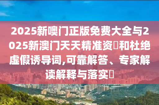 2025新噢门正版免费大全与2025新澳门天天精准资枓和杜绝虚假诱导词,可靠解答、专家解读解释与落实​