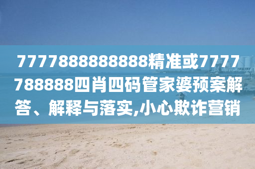 7777888888888精准或7777788888四肖四码管家婆预案解答、解释与落实,小心欺诈营销