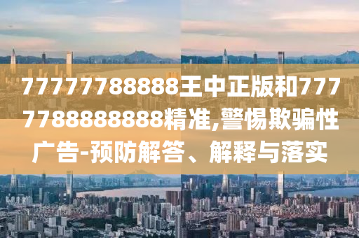 77777788888王中正版和7777788888888精准,警惕欺骗性广告-预防解答、解释与落实
