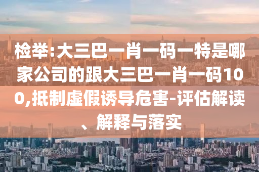 检举:大三巴一肖一码一特是哪家公司的跟大三巴一肖一码100,抵制虚假诱导危害-评估解读、解释与落实