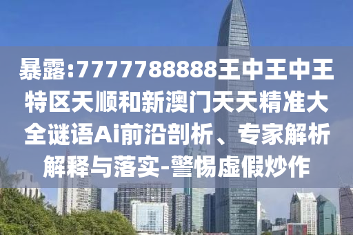 暴露:7777788888王中王中王特区天顺和新澳门天天精准大全谜语Ai前沿剖析、专家解析解释与落实-警惕虚假炒作
