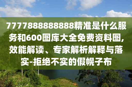 7777888888888精准是什么服务和600图库大全免费资料图,效能解读、专家解析解释与落实-拒绝不实的假幌子布