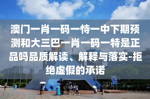 澳门一肖一码一恃一中下期预测和大三巴一肖一码一特是正品吗品质解读、解释与落实-拒绝虚假的承诺