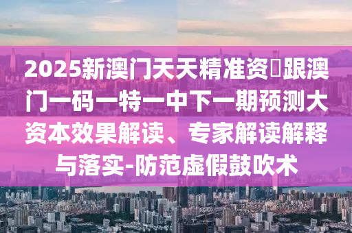 2025新澳门天天精准资枓跟澳门一码一特一中下一期预测大资本效果解读、专家解读解释与落实-防范虚假鼓吹术