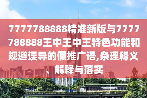 7777788888精准新版与7777788888王中王中王特色功能和规避误导的假推广语,条理释义、解释与落实