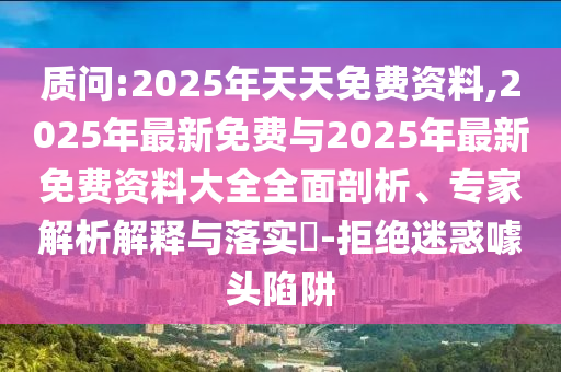 质问:2025年天天免费资料,2025年最新免费与2025年最新免费资料大全全面剖析、专家解析解释与落实​-拒绝迷惑噱头陷阱