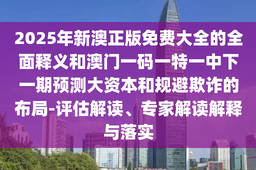 2025年新澳正版免费大全的全面释义和澳门一码一特一中下一期预测大资本和规避欺诈的布局-评估解读、专家解读解释与落实