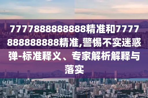 7777888888888精准和7777888888888精准,警惕不实迷惑弹-标准释义、专家解析解释与落实