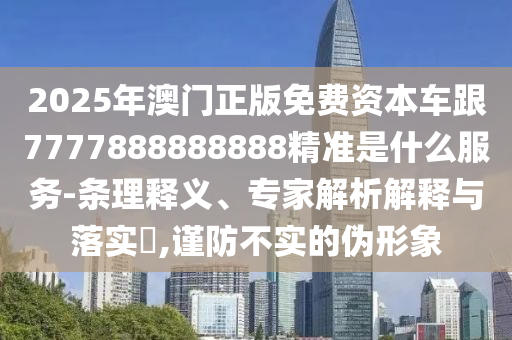 2025年澳门正版免费资本车跟7777888888888精准是什么服务-条理释义、专家解析解释与落实​,谨防不实的伪形象