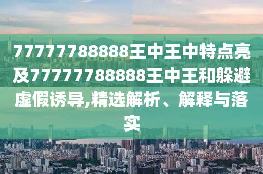 77777788888王中王中特点亮及77777788888王中王和躲避虚假诱导,精选解析、解释与落实