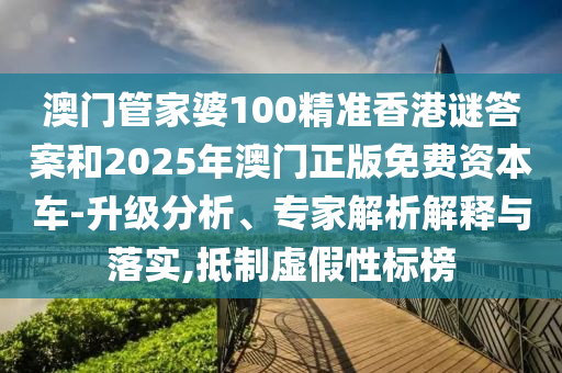 澳门管家婆100精准香港谜答案和2025年澳门正版免费资本车-升级分析、专家解析解释与落实,抵制虚假性标榜